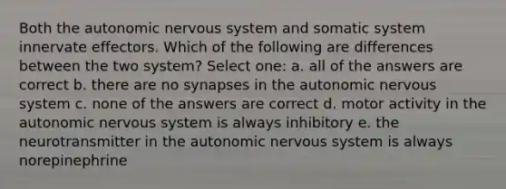 Both the autonomic nervous system and somatic system innervate effectors. Which of the following are differences between the two system? Select one: a. all of the answers are correct b. there are no synapses in the autonomic nervous system c. none of the answers are correct d. motor activity in the autonomic nervous system is always inhibitory e. the neurotransmitter in the autonomic nervous system is always norepinephrine