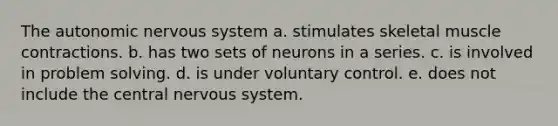 The autonomic nervous system a. stimulates skeletal muscle contractions. b. has two sets of neurons in a series. c. is involved in problem solving. d. is under voluntary control. e. does not include the central nervous system.