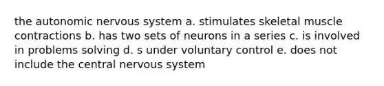 the autonomic nervous system a. stimulates skeletal muscle contractions b. has two sets of neurons in a series c. is involved in problems solving d. s under voluntary control e. does not include the central nervous system