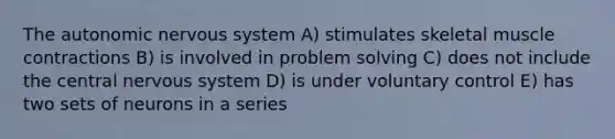 The autonomic nervous system A) stimulates skeletal muscle contractions B) is involved in problem solving C) does not include the central nervous system D) is under voluntary control E) has two sets of neurons in a series