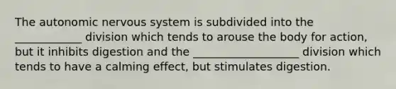 <a href='https://www.questionai.com/knowledge/kMqcwgxBsH-the-autonomic-nervous-system' class='anchor-knowledge'>the autonomic nervous system</a> is subdivided into the ____________ division which tends to arouse the body for action, but it inhibits digestion and the ___________________ division which tends to have a calming effect, but stimulates digestion.