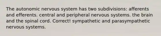 The autonomic nervous system has two subdivisions:​ ​afferents and efferents. ​central and peripheral nervous systems. ​the brain and the spinal cord. Correct! ​sympathetic and parasympathetic nervous systems.