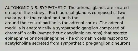 AUTONOMIC N.S. SYMPATHETIC -The adrenal glands are located on top of the kidneys -Each adrenal gland is composed of two major parts; the central portion is the _________ _________ and around the central portion is the adrenal cortex -The adrenal medulla is anatomically a sympathetic ganglion composed of chromaffin cells (sympathetic ganglionic neurons) that secrete epinephrine or norepinephrine -The chromaffin cells respond to acetylcholine secreted from sympathetic pre-ganglionic neurons