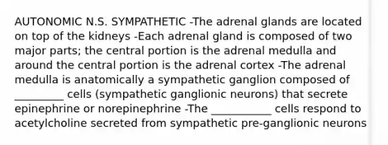 AUTONOMIC N.S. SYMPATHETIC -The adrenal glands are located on top of the kidneys -Each adrenal gland is composed of two major parts; the central portion is the adrenal medulla and around the central portion is the adrenal cortex -The adrenal medulla is anatomically a sympathetic ganglion composed of _________ cells (sympathetic ganglionic neurons) that secrete epinephrine or norepinephrine -The ___________ cells respond to acetylcholine secreted from sympathetic pre-ganglionic neurons