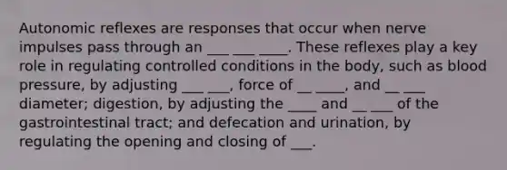 Autonomic reflexes are responses that occur when nerve impulses pass through an ___ ___ ____. These reflexes play a key role in regulating controlled conditions in the body, such as blood pressure, by adjusting ___ ___, force of __ ____, and __ ___ diameter; digestion, by adjusting the ____ and __ ___ of the gastrointestinal tract; and defecation and urination, by regulating the opening and closing of ___.