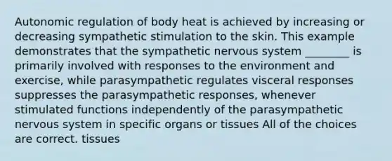 Autonomic regulation of body heat is achieved by increasing or decreasing sympathetic stimulation to the skin. This example demonstrates that the sympathetic nervous system ________ is primarily involved with responses to the environment and exercise, while parasympathetic regulates visceral responses suppresses the parasympathetic responses, whenever stimulated functions independently of the parasympathetic nervous system in specific organs or tissues All of the choices are correct. tissues