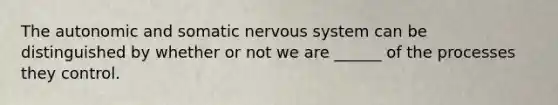 The autonomic and somatic <a href='https://www.questionai.com/knowledge/kThdVqrsqy-nervous-system' class='anchor-knowledge'>nervous system</a> can be distinguished by whether or not we are ______ of the processes they control.