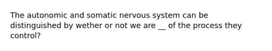 The autonomic and somatic nervous system can be distinguished by wether or not we are __ of the process they control?