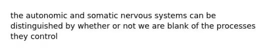 the autonomic and somatic <a href='https://www.questionai.com/knowledge/kThdVqrsqy-nervous-system' class='anchor-knowledge'>nervous system</a>s can be distinguished by whether or not we are blank of the processes they control