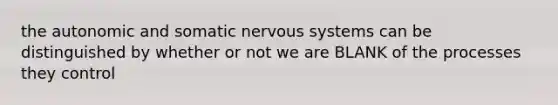 the autonomic and somatic nervous systems can be distinguished by whether or not we are BLANK of the processes they control