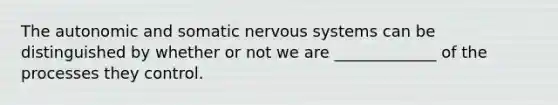 The autonomic and somatic nervous systems can be distinguished by whether or not we are _____________ of the processes they control.