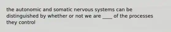 the autonomic and somatic nervous systems can be distinguished by whether or not we are ____ of the processes they control