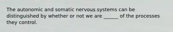 The autonomic and somatic <a href='https://www.questionai.com/knowledge/kThdVqrsqy-nervous-system' class='anchor-knowledge'>nervous system</a>s can be distinguished by whether or not we are ______ of the processes they control.