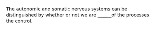 The autonomic and somatic nervous systems can be distinguished by whether or not we are ______of the processes the control.