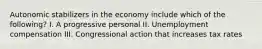 Autonomic stabilizers in the economy include which of the following? I. A progressive personal II. Unemployment compensation III. Congressional action that increases tax rates