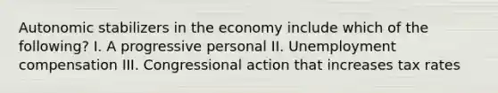 Autonomic stabilizers in the economy include which of the following? I. A progressive personal II. Unemployment compensation III. Congressional action that increases tax rates