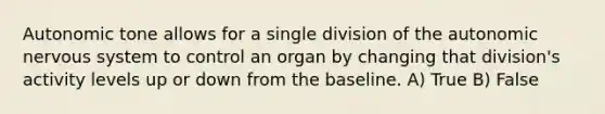 Autonomic tone allows for a single division of the autonomic nervous system to control an organ by changing that division's activity levels up or down from the baseline. A) True B) False