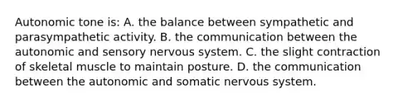 Autonomic tone is: A. the balance between sympathetic and parasympathetic activity. B. the communication between the autonomic and sensory nervous system. C. the slight contraction of skeletal muscle to maintain posture. D. the communication between the autonomic and somatic nervous system.