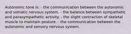 Autonomic tone is: - the communication between the autonomic and somatic nervous system. - the balance between sympathetic and parasympathetic activity. - the slight contraction of skeletal muscle to maintain posture. - the communication between the autonomic and sensory nervous system.