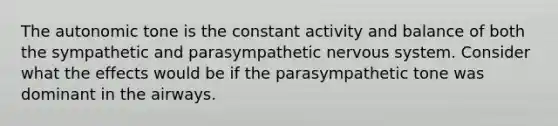 The autonomic tone is the constant activity and balance of both the sympathetic and parasympathetic nervous system. Consider what the effects would be if the parasympathetic tone was dominant in the airways.