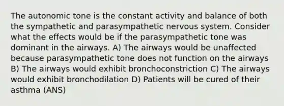 The autonomic tone is the constant activity and balance of both the sympathetic and parasympathetic nervous system. Consider what the effects would be if the parasympathetic tone was dominant in the airways. A) The airways would be unaffected because parasympathetic tone does not function on the airways B) The airways would exhibit bronchoconstriction C) The airways would exhibit bronchodilation D) Patients will be cured of their asthma (ANS)