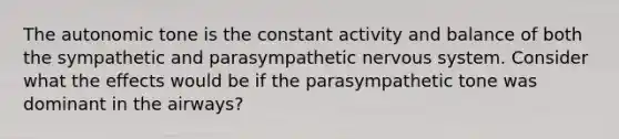 The autonomic tone is the constant activity and balance of both the sympathetic and parasympathetic nervous system. Consider what the effects would be if the parasympathetic tone was dominant in the airways?