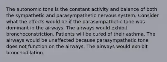 The autonomic tone is the constant activity and balance of both the sympathetic and parasympathetic nervous system. Consider what the effects would be if the parasympathetic tone was dominant in the airways. The airways would exhibit bronchoconstriction. Patients will be cured of their asthma. The airways would be unaffected because parasympathetic tone does not function on the airways. The airways would exhibit bronchodilation.