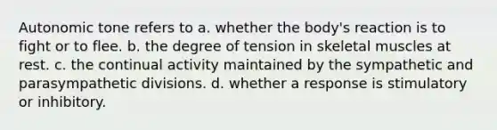 Autonomic tone refers to a. whether the body's reaction is to fight or to flee. b. the degree of tension in skeletal muscles at rest. c. the continual activity maintained by the sympathetic and parasympathetic divisions. d. whether a response is stimulatory or inhibitory.