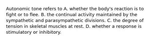 Autonomic tone refers to A. whether the body's reaction is to fight or to flee. B. the continual activity maintained by the sympathetic and parasympathetic divisions. C. the degree of tension in skeletal muscles at rest. D. whether a response is stimulatory or inhibitory.