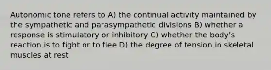 Autonomic tone refers to A) the continual activity maintained by the sympathetic and parasympathetic divisions B) whether a response is stimulatory or inhibitory C) whether the body's reaction is to fight or to flee D) the degree of tension in skeletal muscles at rest