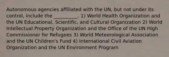 Autonomous agencies affiliated with the UN, but not under its control, include the __________. 1) World Health Organization and the UN Educational, Scientific, and Cultural Organization 2) World Intellectual Property Organization and the Office of the UN High Commissioner for Refugees 3) World Meteorological Association and the UN Children's Fund 4) International Civil Aviation Organization and the UN Environment Program