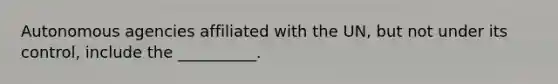 Autonomous agencies affiliated with the UN, but not under its control, include the __________.
