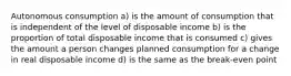 Autonomous consumption a) is the amount of consumption that is independent of the level of disposable income b) is the proportion of total disposable income that is consumed c) gives the amount a person changes planned consumption for a change in real disposable income d) is the same as the break-even point