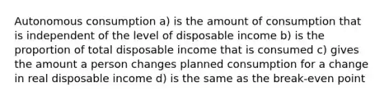 Autonomous consumption a) is the amount of consumption that is independent of the level of disposable income b) is the proportion of total disposable income that is consumed c) gives the amount a person changes planned consumption for a change in real disposable income d) is the same as the break-even point