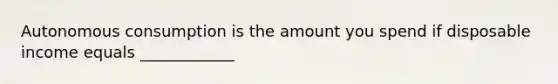 Autonomous consumption is the amount you spend if disposable income equals ____________