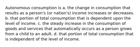 Autonomous consumption is a. the change in consumption that results as a person's (or nation's) income increases or decreases. b. that portion of total consumption that is dependent upon the level of income. c. the steady increase in the consumption of goods and services that automatically occurs as a person grows from a child to an adult. d. that portion of total consumption that is independent of the level of income.