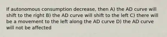 If autonomous consumption decrease, then A) the AD curve will shift to the right B) the AD curve will shift to the left C) there will be a movement to the left along the AD curve D) the AD curve will not be affected