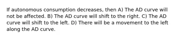 If autonomous consumption decreases, then A) The AD curve will not be affected. B) The AD curve will shift to the right. C) The AD curve will shift to the left. D) There will be a movement to the left along the AD curve.