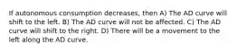 If autonomous consumption decreases, then A) The AD curve will shift to the left. B) The AD curve will not be affected. C) The AD curve will shift to the right. D) There will be a movement to the left along the AD curve.