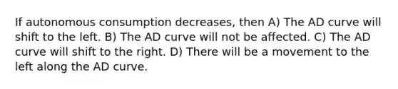 If autonomous consumption decreases, then A) The AD curve will shift to the left. B) The AD curve will not be affected. C) The AD curve will shift to the right. D) There will be a movement to the left along the AD curve.