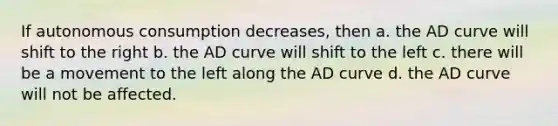 If autonomous consumption decreases, then a. the AD curve will shift to the right b. the AD curve will shift to the left c. there will be a movement to the left along the AD curve d. the AD curve will not be affected.