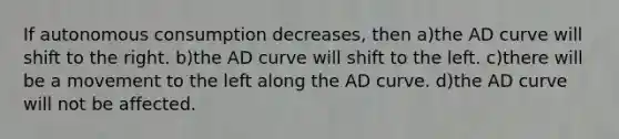 If autonomous consumption decreases, then a)the AD curve will shift to the right. b)the AD curve will shift to the left. c)there will be a movement to the left along the AD curve. d)the AD curve will not be affected.