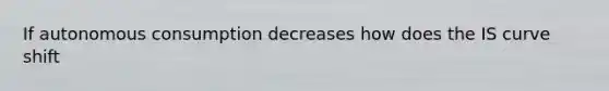 If autonomous consumption decreases how does the IS curve shift