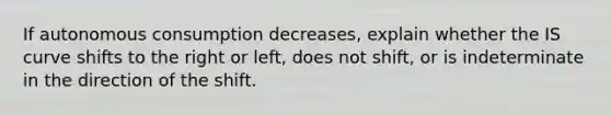 If autonomous consumption decreases, explain whether the IS curve shifts to the right or left, does not shift, or is indeterminate in the direction of the shift.