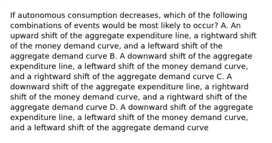 If autonomous consumption decreases, which of the following combinations of events would be most likely to occur? A. An upward shift of the aggregate expenditure line, a rightward shift of the money demand curve, and a leftward shift of the aggregate demand curve B. A downward shift of the aggregate expenditure line, a leftward shift of the money demand curve, and a rightward shift of the aggregate demand curve C. A downward shift of the aggregate expenditure line, a rightward shift of the money demand curve, and a rightward shift of the aggregate demand curve D. A downward shift of the aggregate expenditure line, a leftward shift of the money demand curve, and a leftward shift of the aggregate demand curve