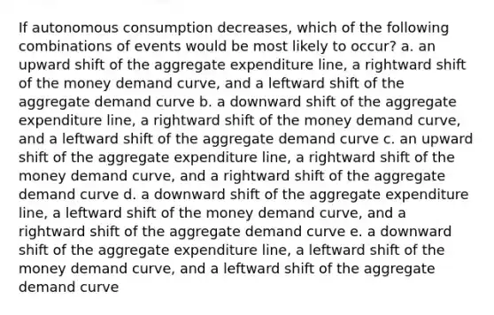 If autonomous consumption decreases, which of the following combinations of events would be most likely to occur? a. an upward shift of the aggregate expenditure line, a rightward shift of the money demand curve, and a leftward shift of the aggregate demand curve b. a downward shift of the aggregate expenditure line, a rightward shift of the money demand curve, and a leftward shift of the aggregate demand curve c. an upward shift of the aggregate expenditure line, a rightward shift of the money demand curve, and a rightward shift of the aggregate demand curve d. a downward shift of the aggregate expenditure line, a leftward shift of the money demand curve, and a rightward shift of the aggregate demand curve e. a downward shift of the aggregate expenditure line, a leftward shift of the money demand curve, and a leftward shift of the aggregate demand curve