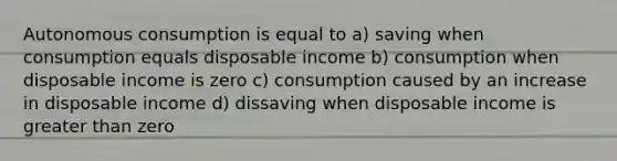 Autonomous consumption is equal to a) saving when consumption equals disposable income b) consumption when disposable income is zero c) consumption caused by an increase in disposable income d) dissaving when disposable income is greater than zero