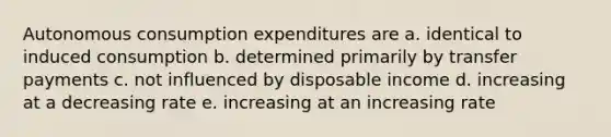 Autonomous consumption expenditures are a. identical to induced consumption b. determined primarily by transfer payments c. not influenced by disposable income d. increasing at a decreasing rate e. increasing at an increasing rate