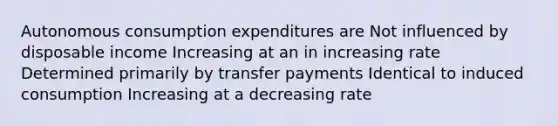 Autonomous consumption expenditures are Not influenced by disposable income Increasing at an in increasing rate Determined primarily by transfer payments Identical to induced consumption Increasing at a decreasing rate