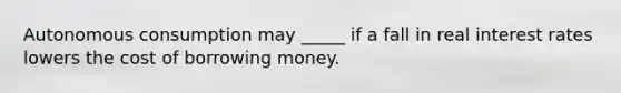 Autonomous consumption may _____ if a fall in real interest rates lowers the cost of borrowing money.